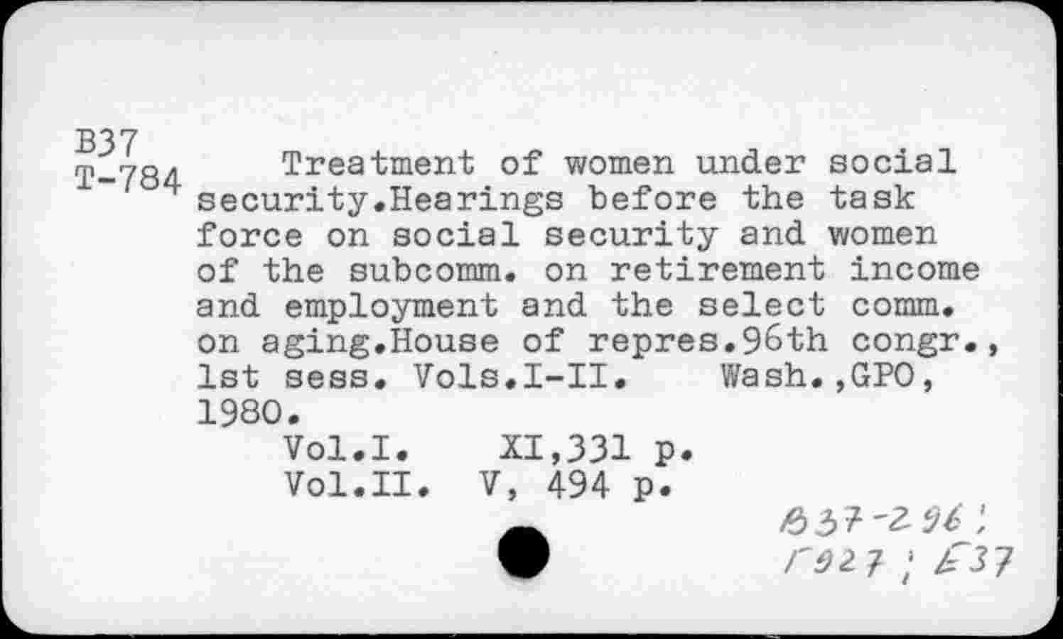 ﻿B37 T-784
Treatment of women under social security.Hearings before the task force on social security and women of the subcomm, on retirement income and employment and the select comm, on aging.House of repres.96th congr. 1st sess. Vols.I-II. Wash.,GPO, 1980.
Vol.I. XI,331 p.
Vol.II. V, 494 p.